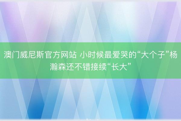 澳门威尼斯官方网站 小时候最爱哭的“大个子”杨瀚森还不错接续“长大”