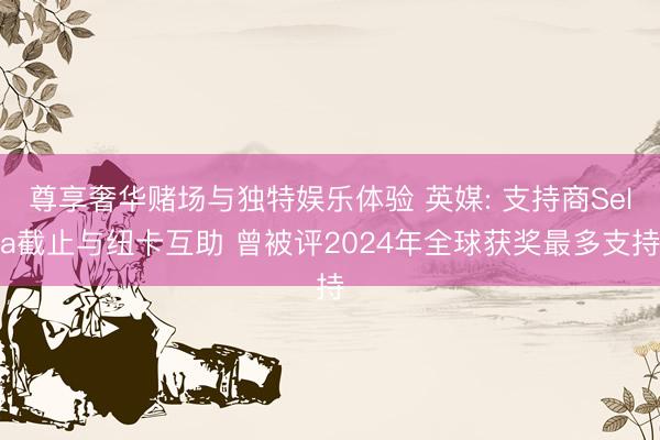 尊享奢华赌场与独特娱乐体验 英媒: 支持商Sela截止与纽卡互助 曾被评2024年全球获奖最多支持