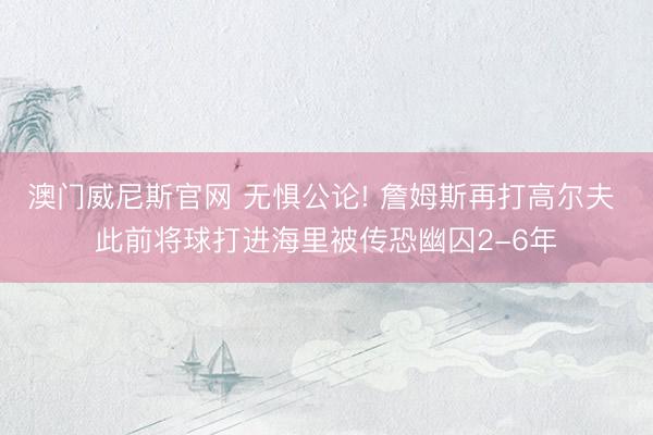 澳门威尼斯官网 无惧公论! 詹姆斯再打高尔夫 此前将球打进海里被传恐幽囚2-6年