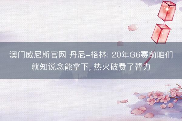 澳门威尼斯官网 丹尼-格林: 20年G6赛前咱们就知说念能拿下, 热火破费了膂力