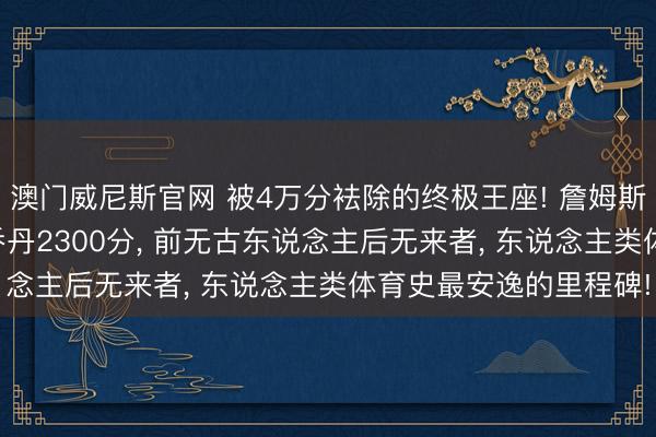 澳门威尼斯官网 被4万分袪除的终极王座! 詹姆斯这项“灭霸记载”起首乔丹2300分, 前无古东说念主后无来者, 东说念主类体育史最安逸的里程碑!