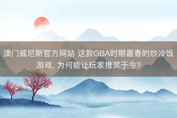 澳门威尼斯官方网站 这款GBA时期最香的炒冷饭游戏, 为何能让玩家推奖于今?