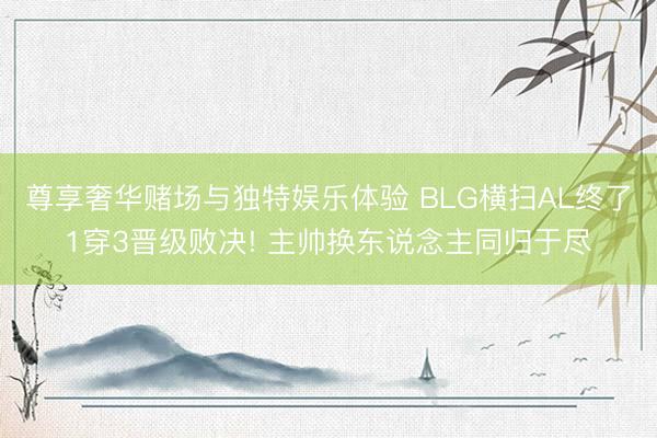 尊享奢华赌场与独特娱乐体验 BLG横扫AL终了1穿3晋级败决! 主帅换东说念主同归于尽
