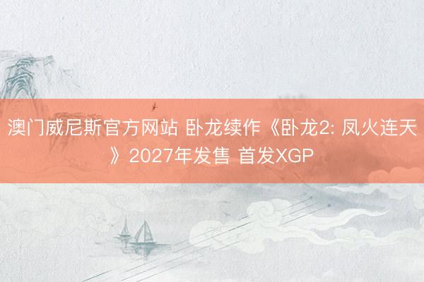 澳门威尼斯官方网站 卧龙续作《卧龙2: 凤火连天》2027年发售 首发XGP