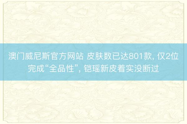 澳门威尼斯官方网站 皮肤数已达801款， 仅2位完成“全品性”， 铠瑶新皮着实没断过
