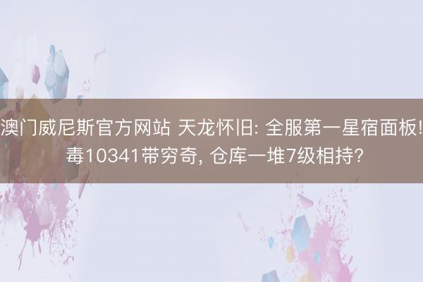 澳门威尼斯官方网站 天龙怀旧: 全服第一星宿面板! 毒10341带穷奇, 仓库一堆7级相持?