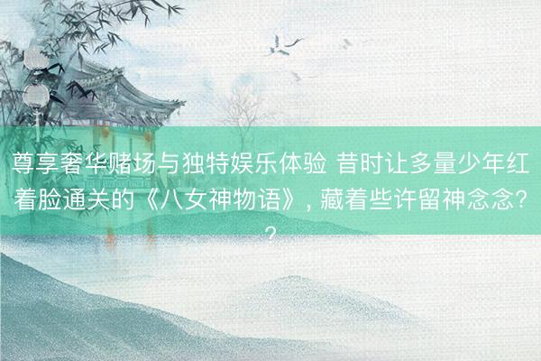 尊享奢华赌场与独特娱乐体验 昔时让多量少年红着脸通关的《八女神物语》, 藏着些许留神念念?