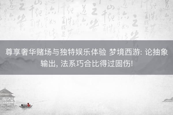 尊享奢华赌场与独特娱乐体验 梦境西游: 论抽象输出, 法系巧合比得过固伤!