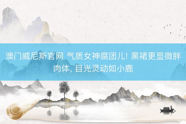 澳门威尼斯官网 气质女神腐团儿! 黑裙更显微胖肉体， 目光灵动如小鹿