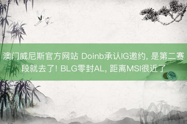 澳门威尼斯官方网站 Doinb承认IG邀约, 是第二赛段就去了! BLG零封AL, 距离MSI很近了