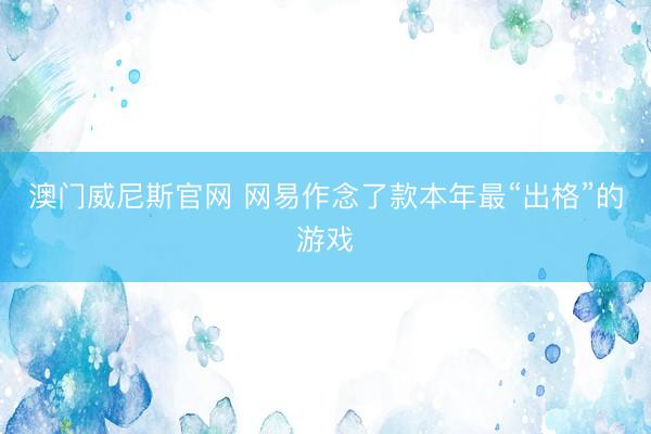 澳门威尼斯官网 网易作念了款本年最“出格”的游戏