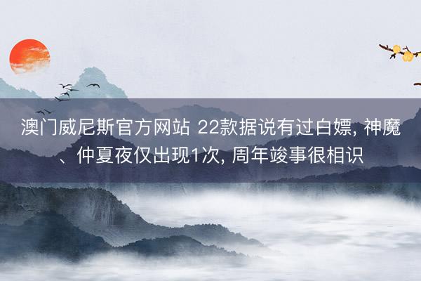 澳门威尼斯官方网站 22款据说有过白嫖， 神魔、仲夏夜仅出现1次， 周年竣事很相识