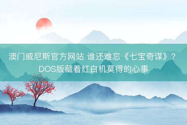 澳门威尼斯官方网站 谁还难忘《七宝奇谋》? DOS版藏着红白机莫得的心事