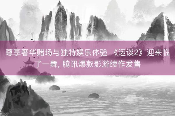 尊享奢华赌场与独特娱乐体验 《运谈2》迎来临了一舞, 腾讯爆款影游续作发售
