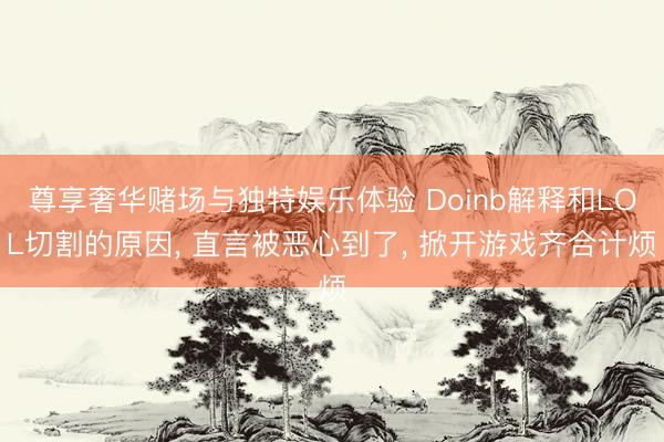 尊享奢华赌场与独特娱乐体验 Doinb解释和LOL切割的原因， 直言被恶心到了， 掀开游戏齐合计烦