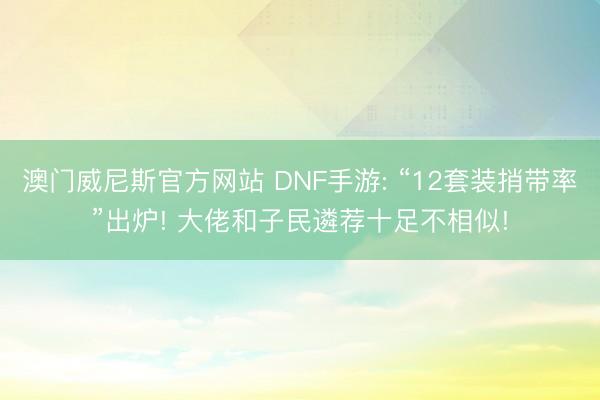 澳门威尼斯官方网站 DNF手游: “12套装捎带率”出炉! 大佬和子民遴荐十足不相似!