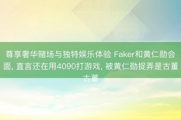 尊享奢华赌场与独特娱乐体验 Faker和黄仁勋会面， 直言还在用4090打游戏， 被黄仁勋捉弄是古董