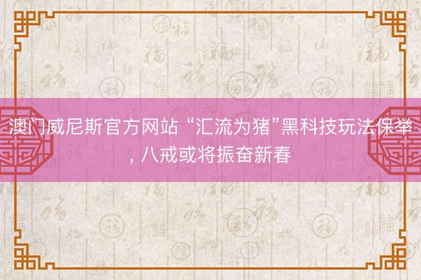澳门威尼斯官方网站 “汇流为猪”黑科技玩法保举, 八戒或将振奋新春