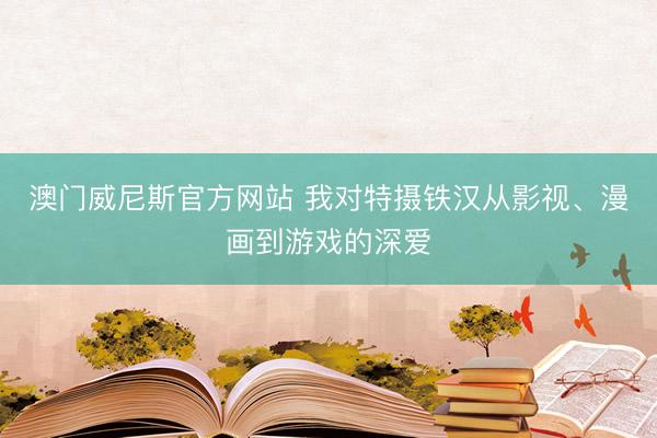 澳门威尼斯官方网站 我对特摄铁汉从影视、漫画到游戏的深爱
