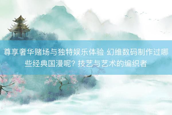 尊享奢华赌场与独特娱乐体验 幻维数码制作过哪些经典国漫呢? 技艺与艺术的编织者