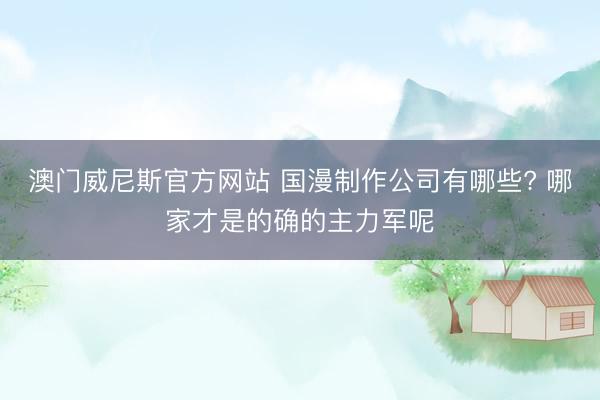 澳门威尼斯官方网站 国漫制作公司有哪些? 哪家才是的确的主力军呢