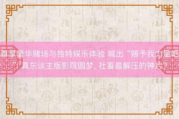 尊享奢华赌场与独特娱乐体验 喊出 “赐予我力量吧”: 真东谈主版影院圆梦， 社畜最解压的神片?