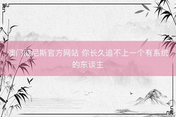 澳门威尼斯官方网站 你长久追不上一个有系统的东谈主