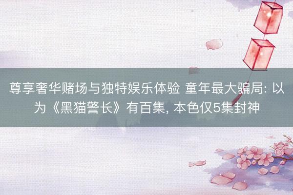 尊享奢华赌场与独特娱乐体验 童年最大骗局: 以为《黑猫警长》有百集， 本色仅5集封神