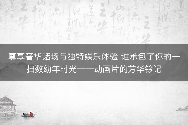 尊享奢华赌场与独特娱乐体验 谁承包了你的一扫数幼年时光——动画片的芳华钤记