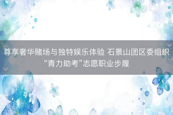 尊享奢华赌场与独特娱乐体验 石景山团区委组织“青力助考”志愿职业步履