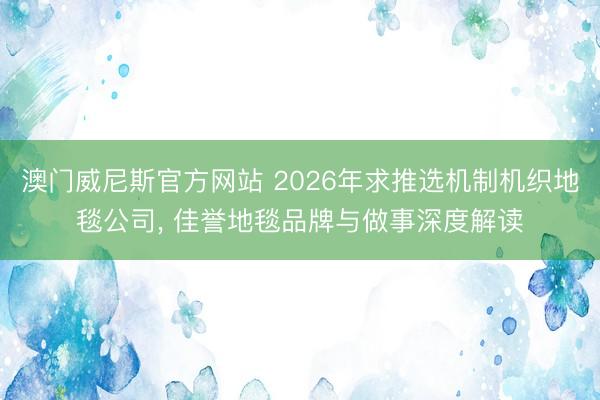 澳门威尼斯官方网站 2026年求推选机制机织地毯公司， 佳誉地毯品牌与做事深度解读