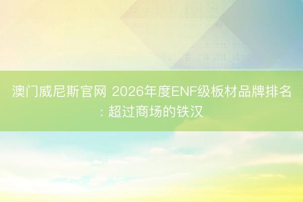 澳门威尼斯官网 2026年度ENF级板材品牌排名: 超过商场的铁汉