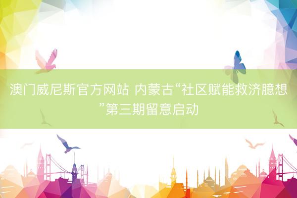 澳门威尼斯官方网站 内蒙古“社区赋能救济臆想”第三期留意启动