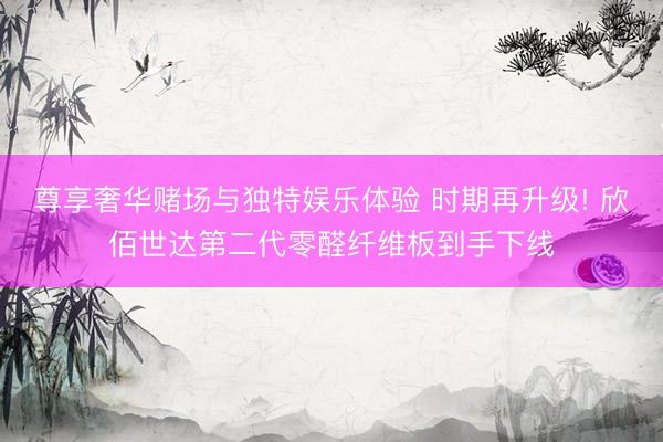 尊享奢华赌场与独特娱乐体验 时期再升级! 欣佰世达第二代零醛纤维板到手下线