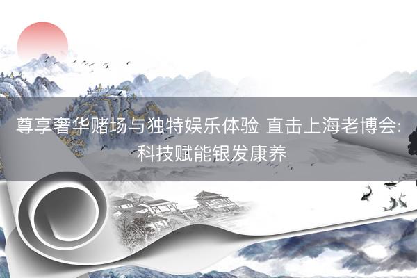 尊享奢华赌场与独特娱乐体验 直击上海老博会: 科技赋能银发康养