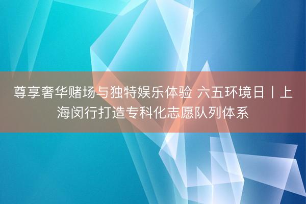 尊享奢华赌场与独特娱乐体验 六五环境日丨上海闵行打造专科化志愿队列体系