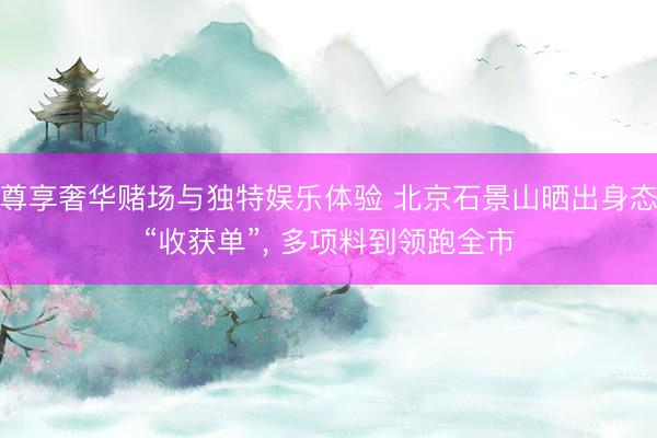 尊享奢华赌场与独特娱乐体验 北京石景山晒出身态“收获单”, 多项料到领跑全市