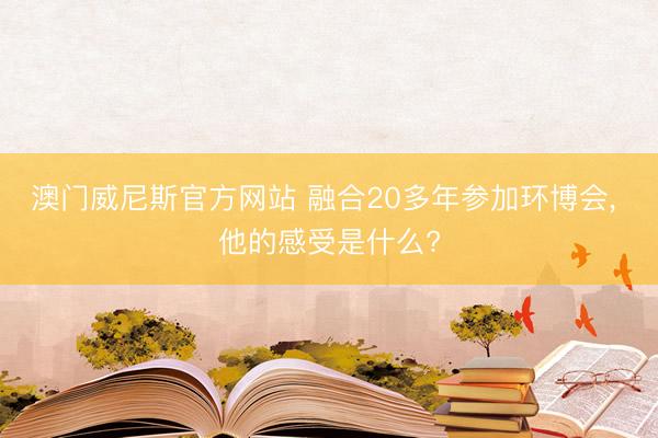 澳门威尼斯官方网站 融合20多年参加环博会, 他的感受是什么?