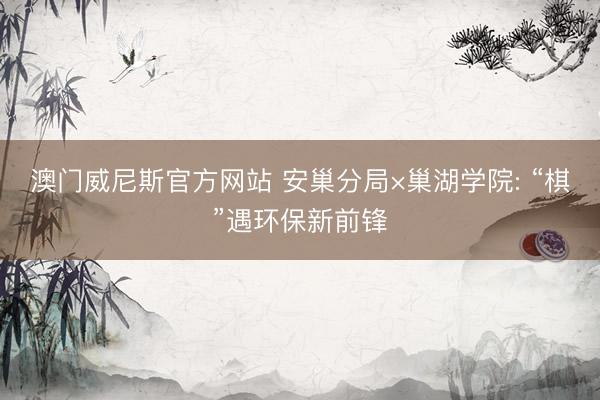 澳门威尼斯官方网站 安巢分局×巢湖学院: “棋”遇环保新前锋