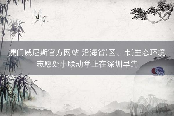 澳门威尼斯官方网站 沿海省(区、市)生态环境志愿处事联动举止在深圳早先