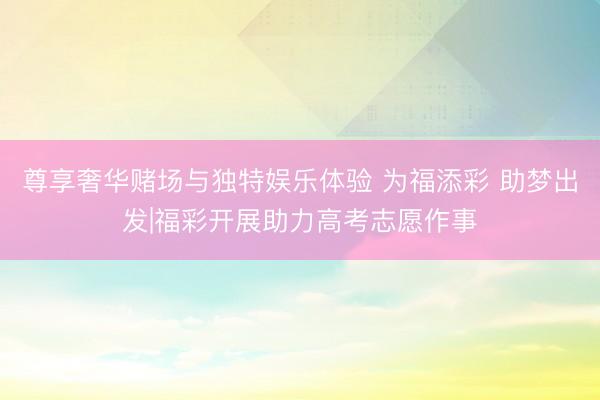 尊享奢华赌场与独特娱乐体验 为福添彩 助梦出发|福彩开展助力高考志愿作事