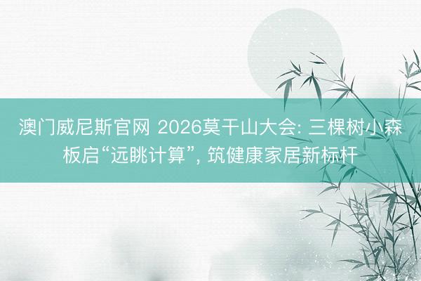 澳门威尼斯官网 2026莫干山大会: 三棵树小森板启“远眺计算”, 筑健康家居新标杆