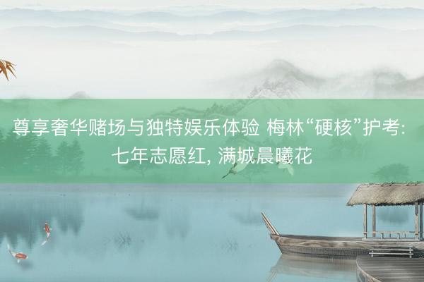 尊享奢华赌场与独特娱乐体验 梅林“硬核”护考: 七年志愿红， 满城晨曦花