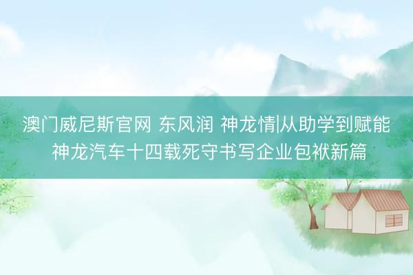 澳门威尼斯官网 东风润 神龙情|从助学到赋能 神龙汽车十四载死守书写企业包袱新篇