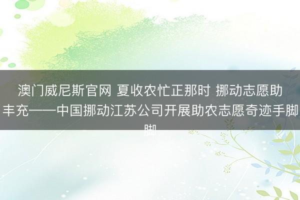 澳门威尼斯官网 夏收农忙正那时 挪动志愿助丰充——中国挪动江苏公司开展助农志愿奇迹手脚