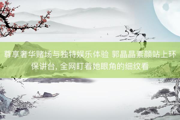 尊享奢华赌场与独特娱乐体验 郭晶晶素颜站上环保讲台, 全网盯着她眼角的细纹看