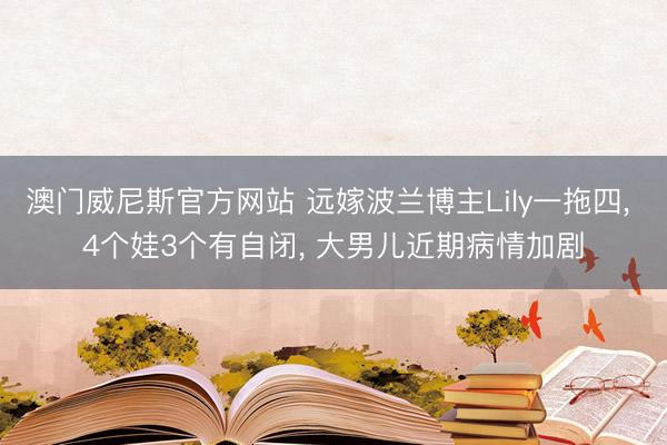 澳门威尼斯官方网站 远嫁波兰博主Lily一拖四， 4个娃3个有自闭， 大男儿近期病情加剧