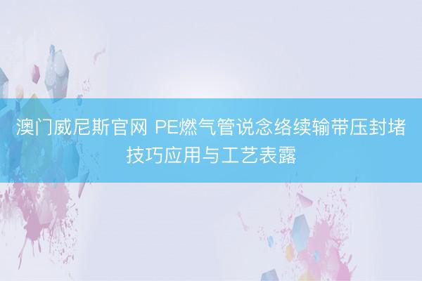 澳门威尼斯官网 PE燃气管说念络续输带压封堵技巧应用与工艺表露