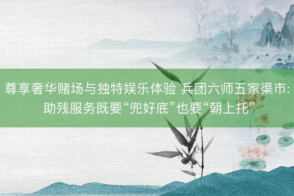 尊享奢华赌场与独特娱乐体验 兵团六师五家渠市: 助残服务既要“兜好底”也要“朝上托”