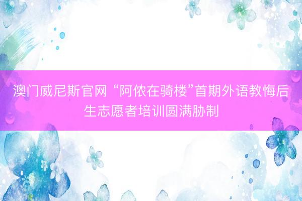 澳门威尼斯官网 “阿侬在骑楼”首期外语教悔后生志愿者培训圆满胁制